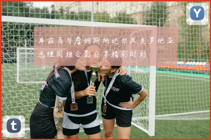 库兹马与詹姆斯纳达尔及克罗地亚总理同框合影分享精彩时刻