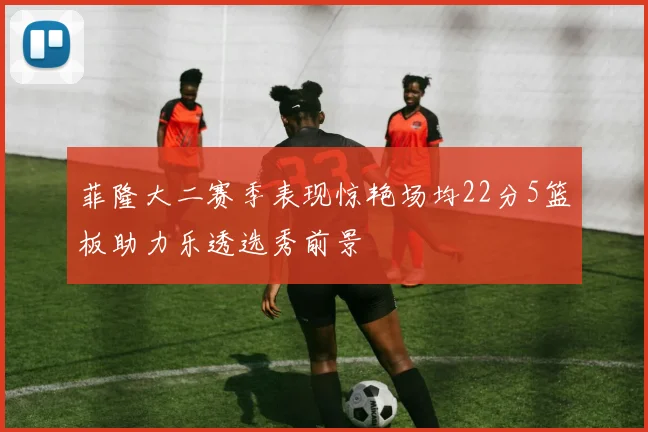 菲隆大二赛季表现惊艳场均22分5篮板助力乐透选秀前景