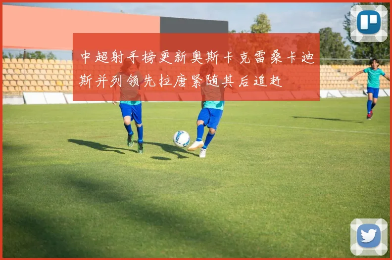 中超射手榜更新奥斯卡克雷桑卡迪斯并列领先拉唐紧随其后追赶