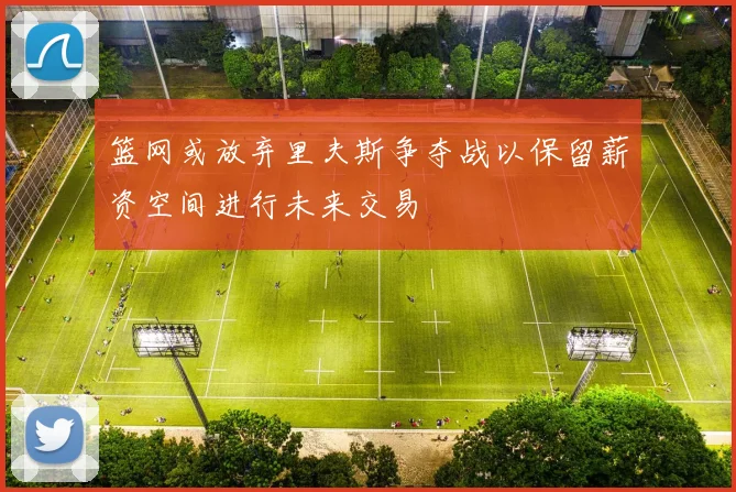 篮网或放弃里夫斯争夺战以保留薪资空间进行未来交易