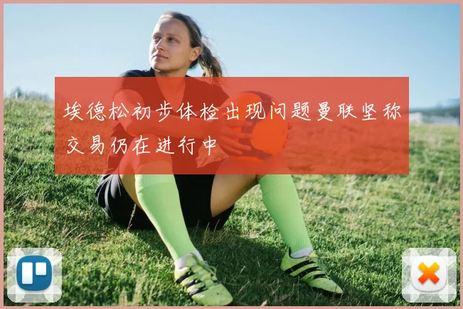 埃德松初步体检出现问题曼联坚称交易仍在进行中