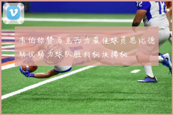 韦伯称赞马克西为最佳球员恩比德助攻助力球队胜利秘诀揭秘