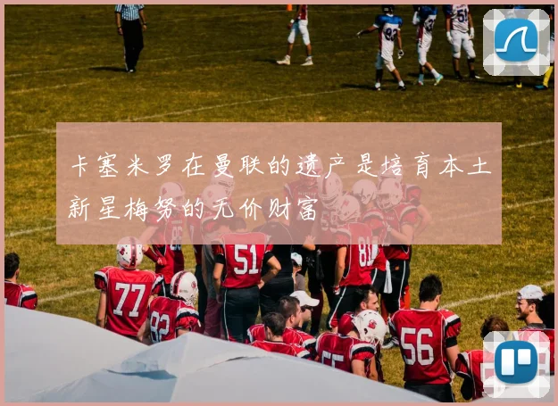 卡塞米罗在曼联的遗产是培育本土新星梅努的无价财富
