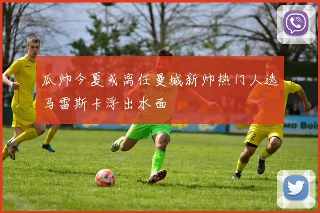 瓜帅今夏或离任曼城新帅热门人选马雷斯卡浮出水面